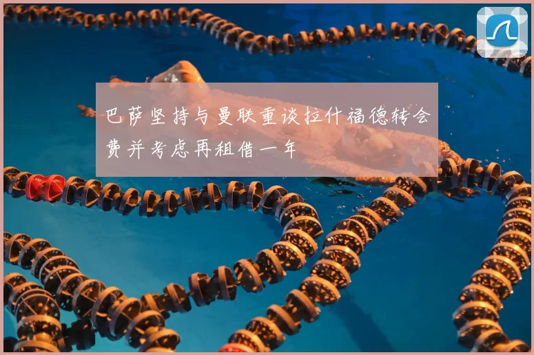 巴萨坚持与曼联重谈拉什福德转会费并考虑再租借一年