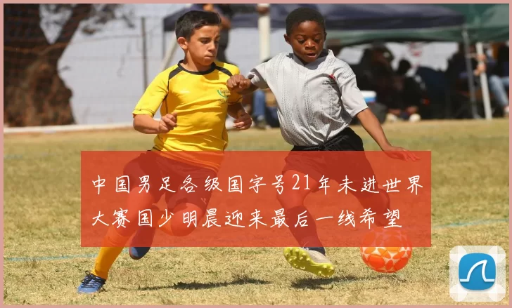 中国男足各级国字号21年未进世界大赛国少明晨迎来最后一线希望