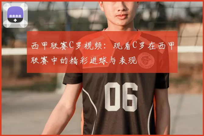 西甲联赛C罗视频：观看C罗在西甲联赛中的精彩进球与表现