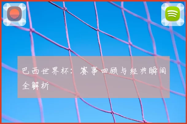 巴西世界杯：赛事回顾与经典瞬间全解析