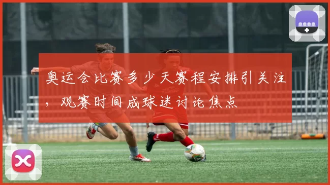 奥运会比赛多少天赛程安排引关注，观赛时间成球迷讨论焦点