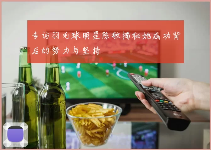 专访羽毛球明星陈敏揭秘她成功背后的努力与坚持