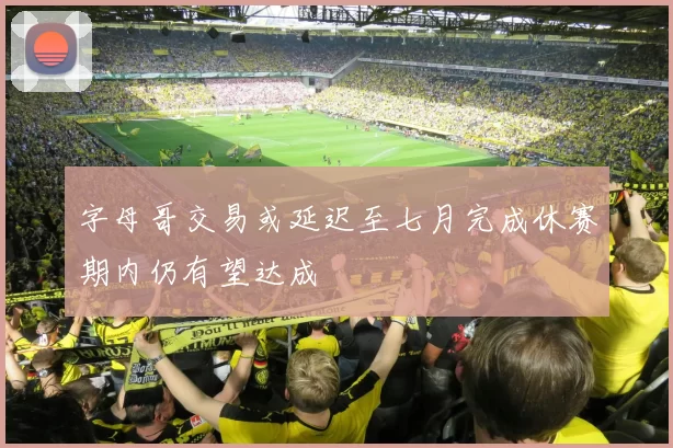 字母哥交易或延迟至七月完成休赛期内仍有望达成