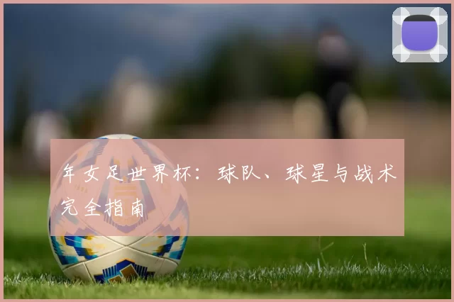 年女足世界杯:球队、球星与战术完全指南