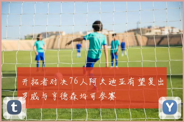 开拓者对决76人阿夫迪亚有望复出罗威与亨德森均可参赛