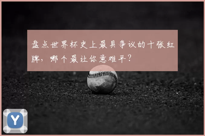 盘点世界杯史上最具争议的十张红牌,哪个最让你意难平?