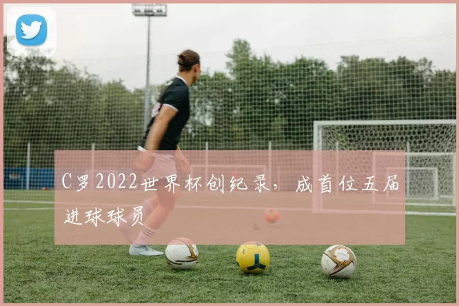 C罗2022世界杯创纪录,成首位五届进球球员