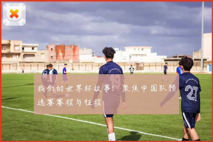 我们的世界杯故事：聚焦中国队预选赛赛程与征程