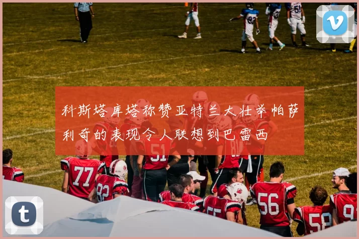 科斯塔库塔称赞亚特兰大壮举帕萨利奇的表现令人联想到巴雷西