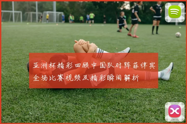 亚洲杯精彩回顾中国队对阵菲律宾全场比赛视频及精彩瞬间解析