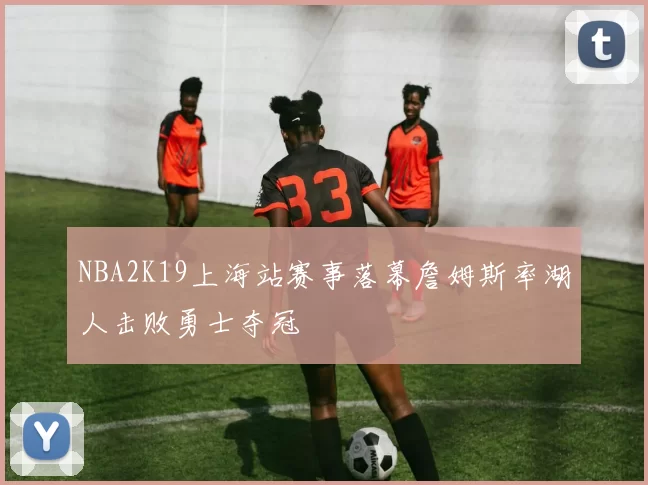 NBA2K19上海站赛事落幕詹姆斯率湖人击败勇士夺冠