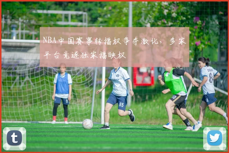 NBA中国赛事转播权争夺激化,多家平台竞逐独家播映权
