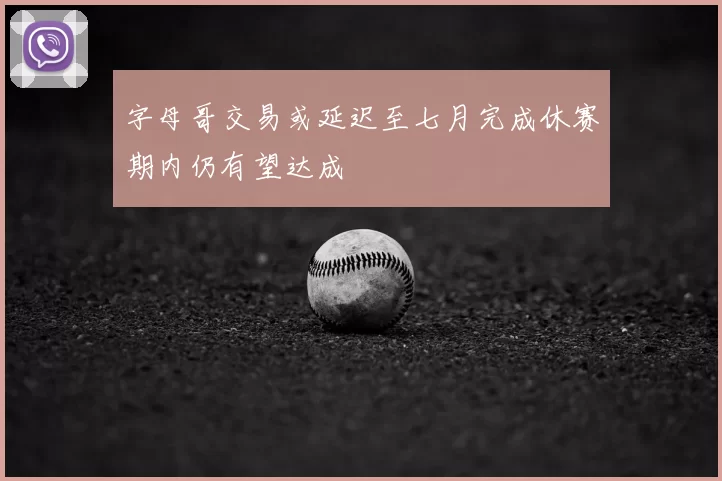 字母哥交易或延迟至七月完成休赛期内仍有望达成