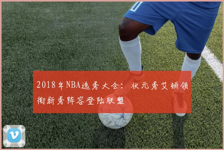 2018年NBA选秀大会:状元秀艾顿领衔新秀阵容登陆联盟