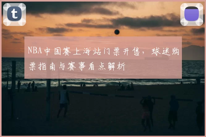 NBA中国赛上海站门票开售,球迷购票指南与赛事看点解析