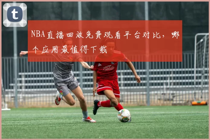 NBA直播回放免费观看平台对比,哪个应用最值得下载