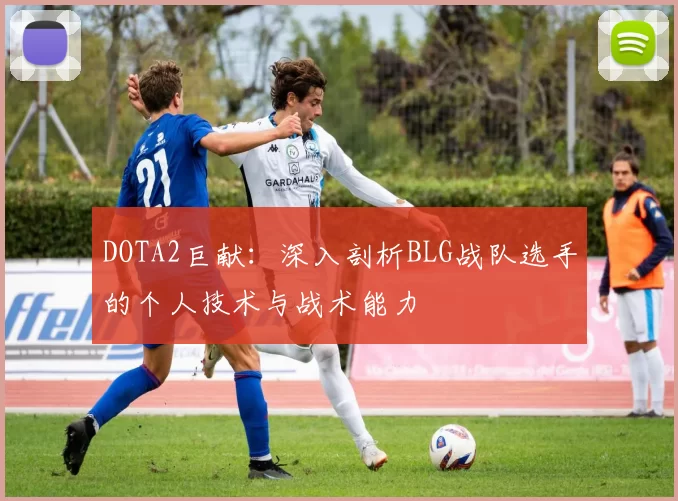 DOTA2巨献：深入剖析BLG战队选手的个人技术与战术能力