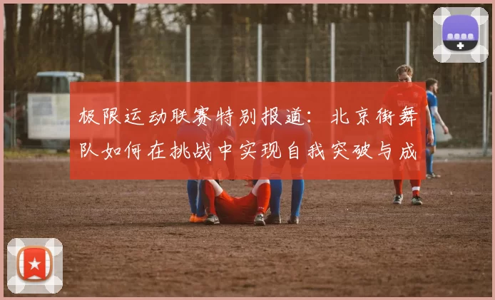 极限运动联赛特别报道：北京街舞队如何在挑战中实现自我突破与成长