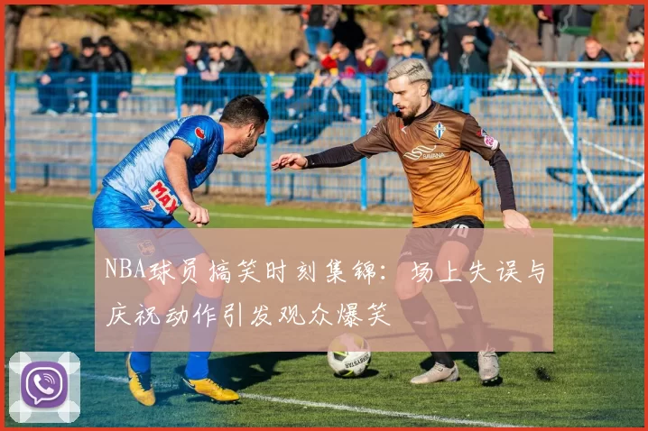 NBA球员搞笑时刻集锦:场上失误与庆祝动作引发观众爆笑