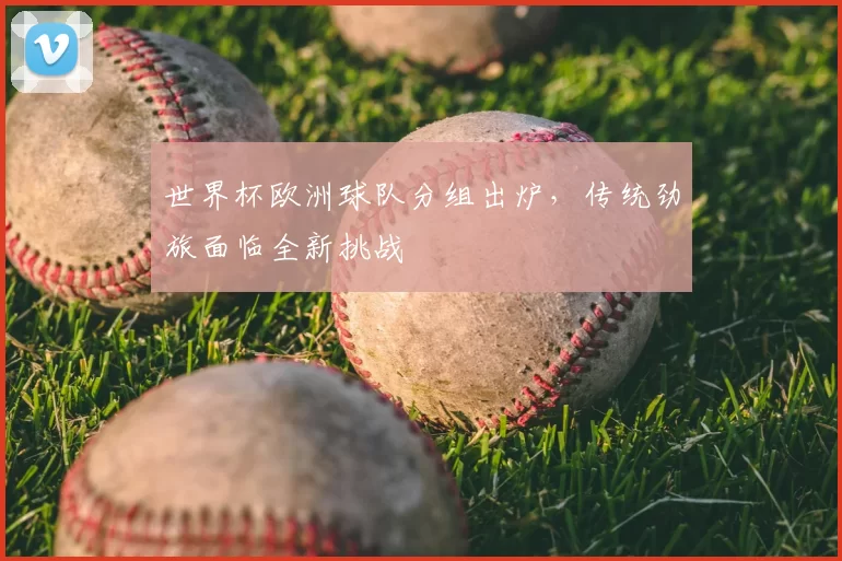 世界杯欧洲球队分组出炉，传统劲旅面临全新挑战