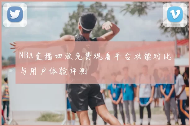 NBA直播回放免费观看平台功能对比与用户体验评测