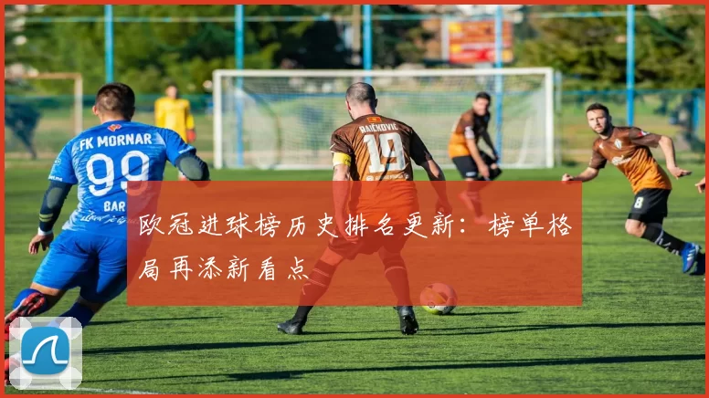 欧冠进球榜历史排名更新：榜单格局再添新看点