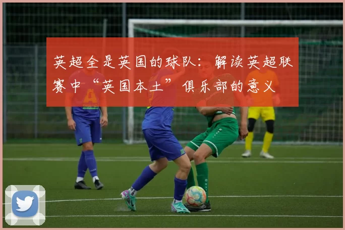 英超全是英国的球队:解读英超联赛中“英国本土”俱乐部的意义