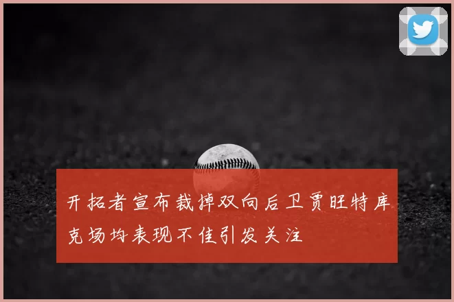 开拓者宣布裁掉双向后卫贾旺特库克场均表现不佳引发关注