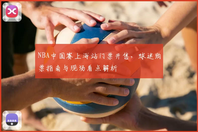 NBA中国赛上海站门票开售，球迷购票指南与现场看点解析