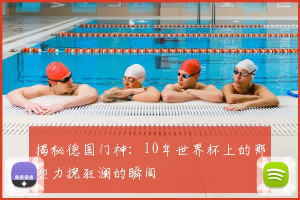 揭秘德国门神：10年世界杯上的那些力挽狂澜的瞬间