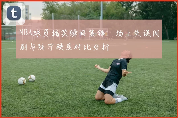 NBA球员搞笑瞬间集锦:场上失误闹剧与防守硬度对比分析