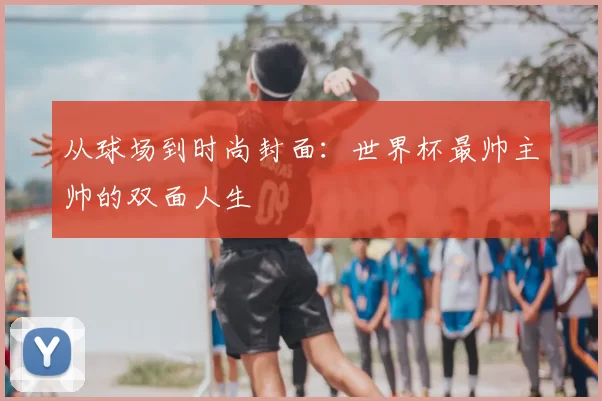 从球场到时尚封面：世界杯最帅主帅的双面人生