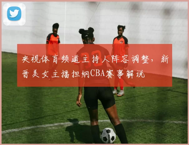 央视体育频道主持人阵容调整，新晋美女主播担纲CBA赛事解说