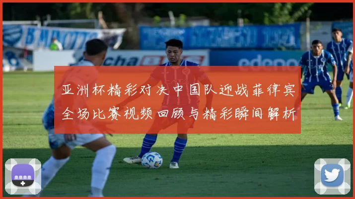 亚洲杯精彩对决中国队迎战菲律宾全场比赛视频回顾与精彩瞬间解析