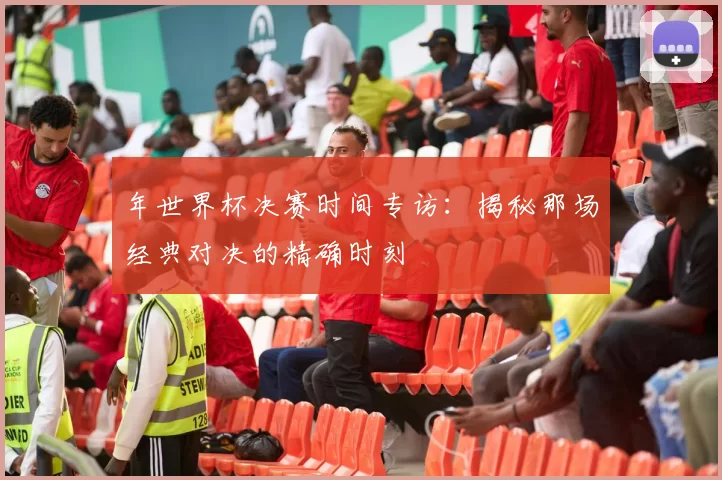 年世界杯决赛时间专访：揭秘那场经典对决的精确时刻