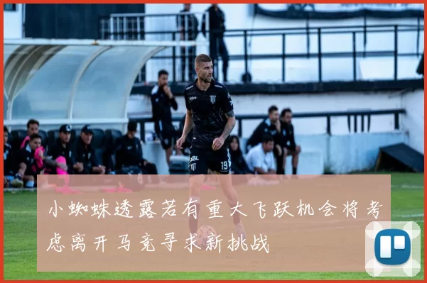 小蜘蛛透露若有重大飞跃机会将考虑离开马竞寻求新挑战