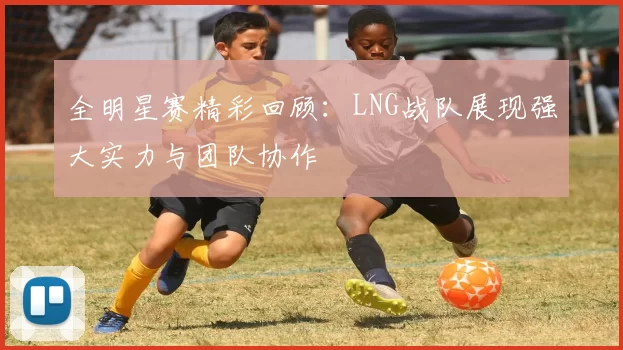 全明星赛精彩回顾：LNG战队展现强大实力与团队协作