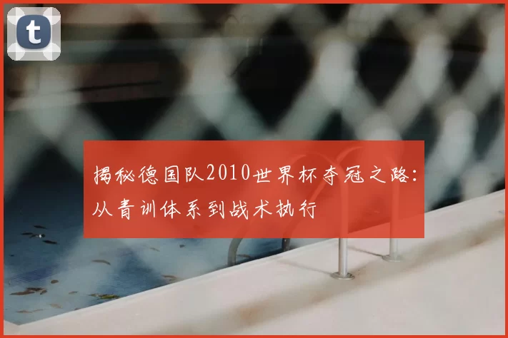 揭秘德国队2010世界杯夺冠之路：从青训体系到战术执行