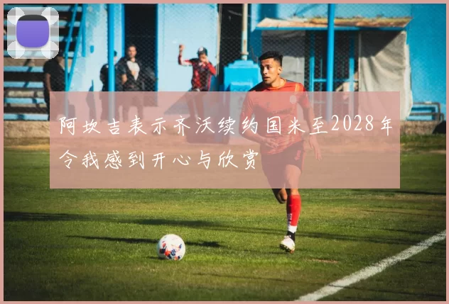 阿坎吉表示齐沃续约国米至2028年令我感到开心与欣赏