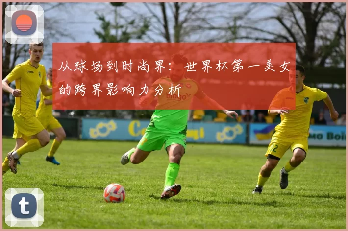 从球场到时尚界:世界杯第一美女的跨界影响力分析