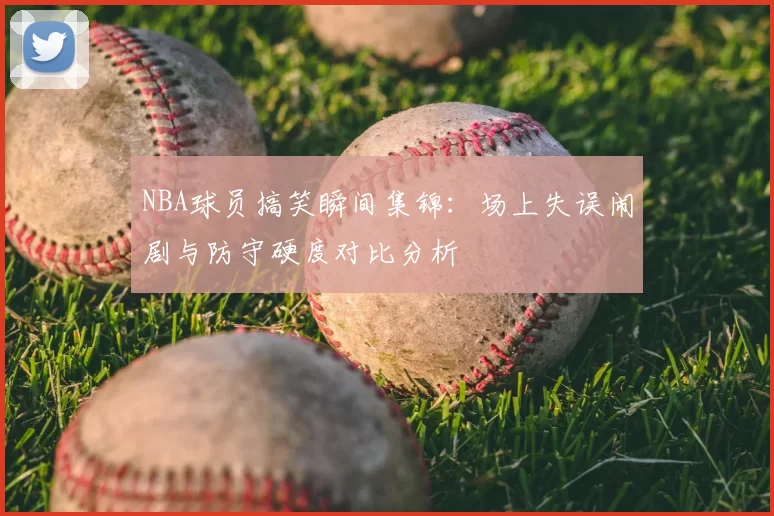 NBA球员搞笑瞬间集锦：场上失误闹剧与防守硬度对比分析