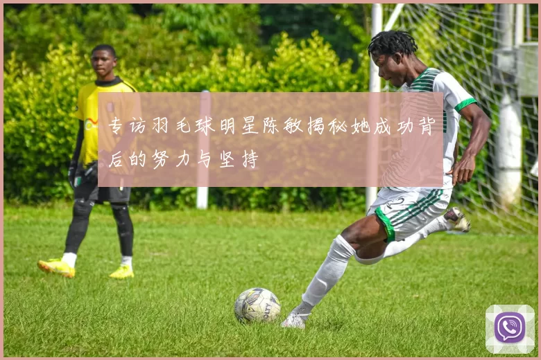 专访羽毛球明星陈敏揭秘她成功背后的努力与坚持