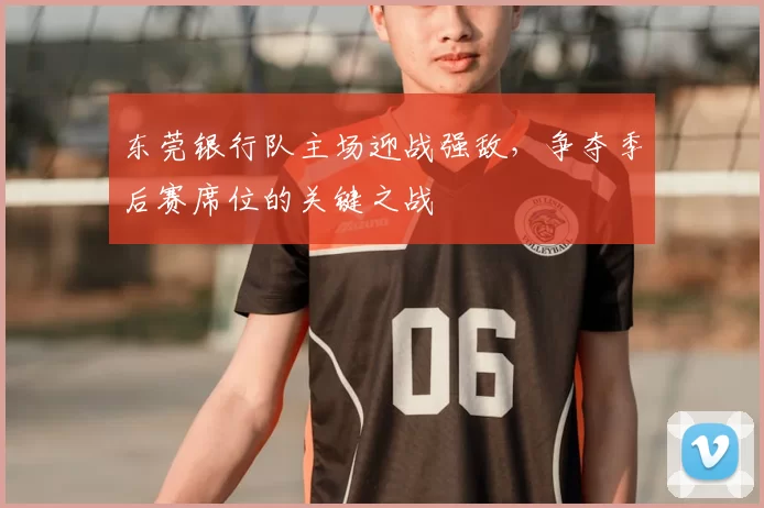 东莞银行队主场迎战强敌，争夺季后赛席位的关键之战