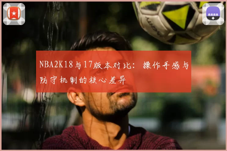 NBA2K18与17版本对比：操作手感与防守机制的核心差异