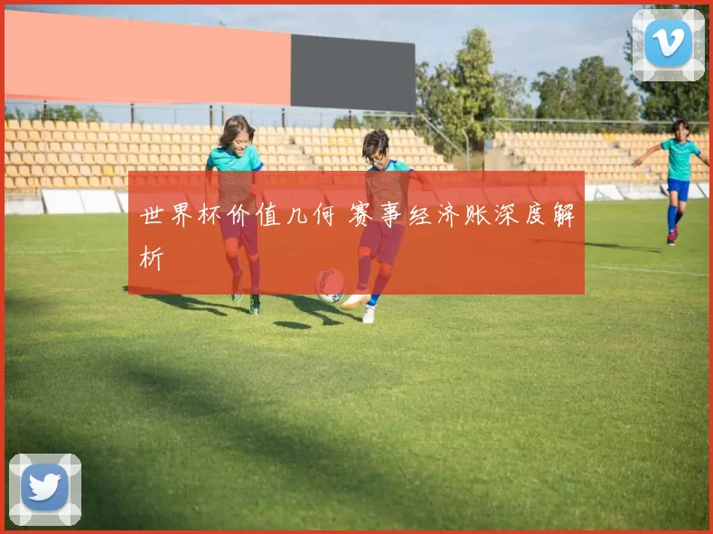 世界杯价值几何 赛事经济账深度解析