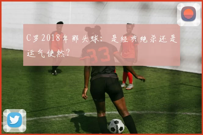 C罗2018年那头球:是经典绝杀还是运气使然?