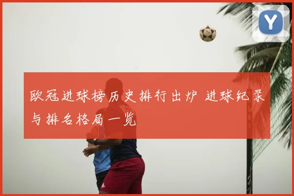 欧冠进球榜历史排行出炉 进球纪录与排名格局一览