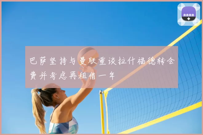 巴萨坚持与曼联重谈拉什福德转会费并考虑再租借一年