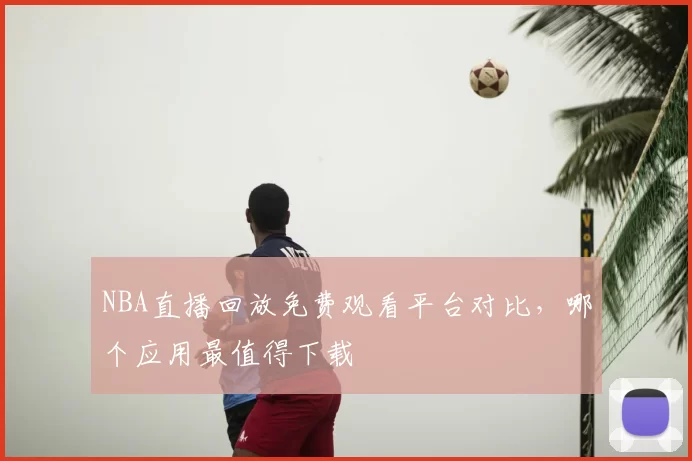 NBA直播回放免费观看平台对比，哪个应用最值得下载