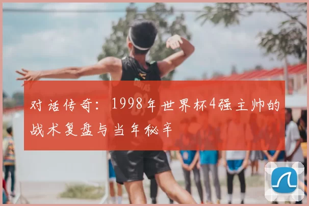 对话传奇:1998年世界杯4强主帅的战术复盘与当年秘辛